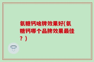 氨糖钙啥牌效果好(氨糖钙哪个品牌效果最佳？)
