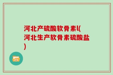 河北产硫酸软骨素l(河北生产软骨素硫酸盐)