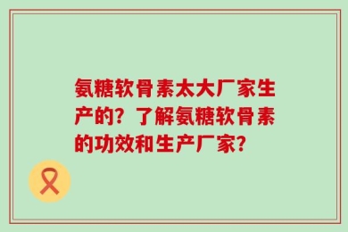 氨糖软骨素太大厂家生产的？了解氨糖软骨素的功效和生产厂家？