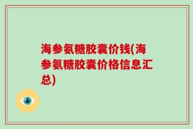 海参氨糖胶囊价钱(海参氨糖胶囊价格信息汇总)