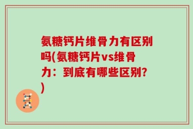 氨糖钙片维骨力有区别吗(氨糖钙片vs维骨力：到底有哪些区别？)