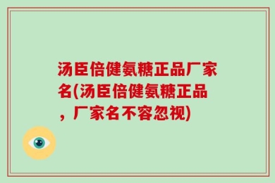 汤臣倍健氨糖正品厂家名(汤臣倍健氨糖正品，厂家名不容忽视)