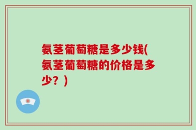 氨茎葡萄糖是多少钱(氨茎葡萄糖的价格是多少？)