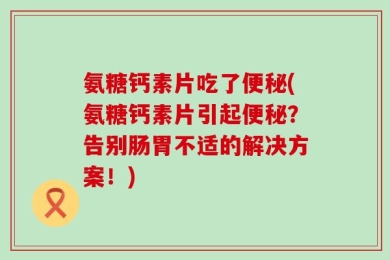 氨糖钙素片吃了便秘(氨糖钙素片引起便秘？告别肠胃不适的解决方案！)