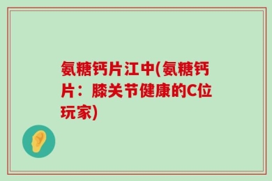 氨糖钙片江中(氨糖钙片：膝关节健康的C位玩家)