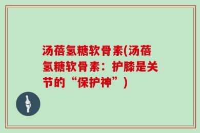 汤蓓氢糖软骨素(汤蓓氢糖软骨素：护膝是关节的“保护神”)