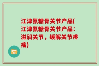 江津氨糖骨关节产品(江津氨糖骨关节产品：滋润关节，缓解关节疼痛)