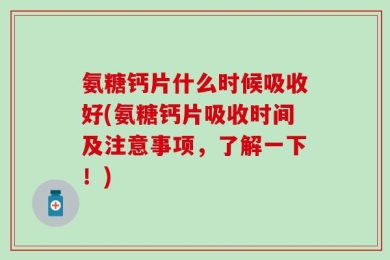 氨糖钙片什么时候吸收好(氨糖钙片吸收时间及注意事项，了解一下！)