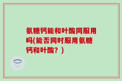 氨糖钙能和叶酸同服用吗(能否同时服用氨糖钙和叶酸？)