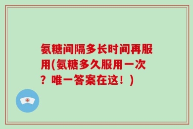 氨糖间隔多长时间再服用(氨糖多久服用一次？唯一答案在这！)