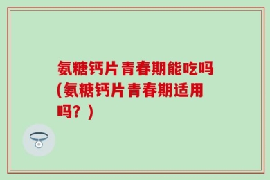 氨糖钙片青春期能吃吗(氨糖钙片青春期适用吗？)