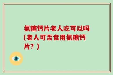 氨糖钙片老人吃可以吗(老人可否食用氨糖钙片？)
