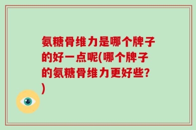 氨糖骨维力是哪个牌子的好一点呢(哪个牌子的氨糖骨维力更好些？)