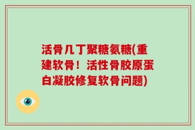 活骨几丁聚糖氨糖(重建软骨！活性骨胶原蛋白凝胶修复软骨问题)
