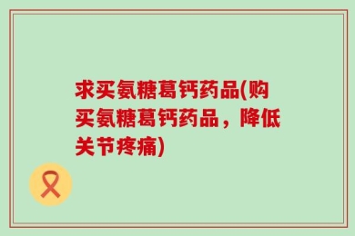 求买氨糖葛钙药品(购买氨糖葛钙药品，降低关节疼痛)