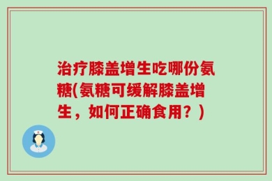 治疗膝盖增生吃哪份氨糖(氨糖可缓解膝盖增生，如何正确食用？)