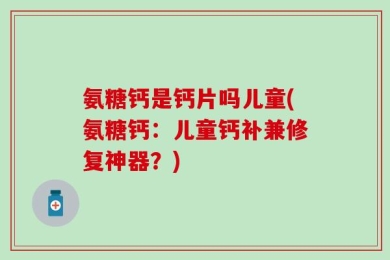 氨糖钙是钙片吗儿童(氨糖钙：儿童钙补兼修复神器？)