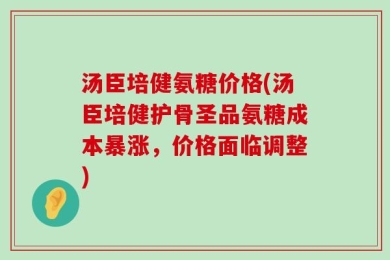 汤臣培健氨糖价格(汤臣培健护骨圣品氨糖成本暴涨，价格面临调整)