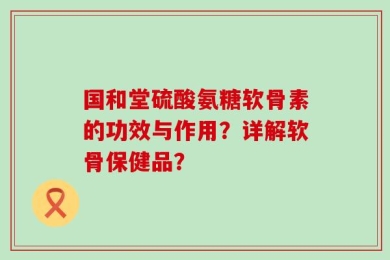 国和堂硫酸氨糖软骨素的功效与作用？详解软骨保健品？