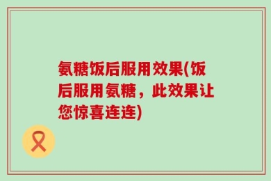 氨糖饭后服用效果(饭后服用氨糖，此效果让您惊喜连连)