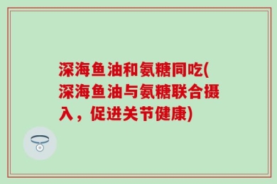 深海鱼油和氨糖同吃(深海鱼油与氨糖联合摄入，促进关节健康)