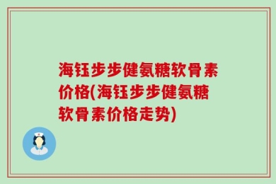 海钰步步健氨糖软骨素价格(海钰步步健氨糖软骨素价格走势)