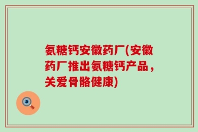 氨糖钙安徽药厂(安徽药厂推出氨糖钙产品，关爱骨骼健康)