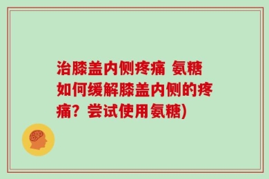 治膝盖内侧疼痛 氨糖如何缓解膝盖内侧的疼痛？尝试使用氨糖)