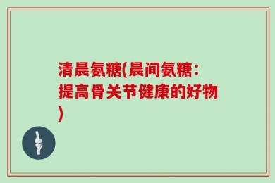 清晨氨糖(晨间氨糖：提高骨关节健康的好物)