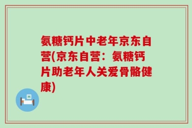 氨糖钙片中老年京东自营(京东自营：氨糖钙片助老年人关爱骨骼健康)