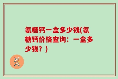 氨糖钙一盒多少钱(氨糖钙价格查询：一盒多少钱？)
