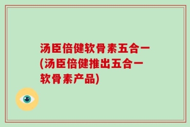 汤臣倍健软骨素五合一(汤臣倍健推出五合一软骨素产品)