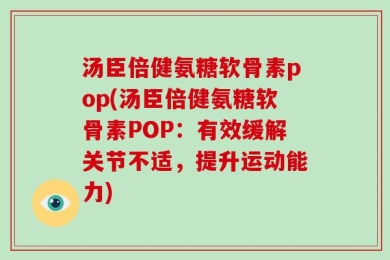 汤臣倍健氨糖软骨素pop(汤臣倍健氨糖软骨素POP：有效缓解关节不适，提升运动能力)