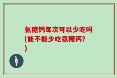 氨糖钙每次可以少吃吗(能不能少吃氨糖钙？)