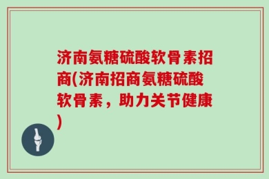 济南氨糖硫酸软骨素招商(济南招商氨糖硫酸软骨素，助力关节健康)