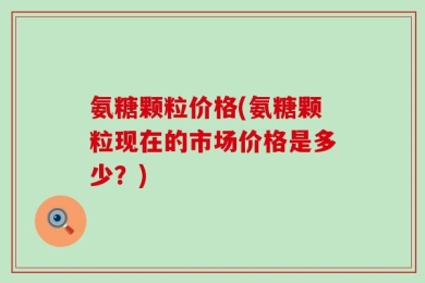 氨糖颗粒价格(氨糖颗粒现在的市场价格是多少？)