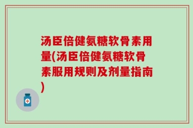 汤臣倍健氨糖软骨素用量(汤臣倍健氨糖软骨素服用规则及剂量指南)