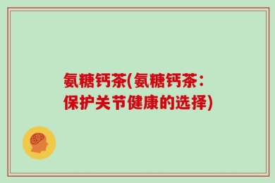 氨糖钙茶(氨糖钙茶：保护关节健康的选择)