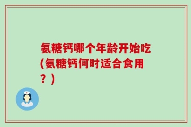 氨糖钙哪个年龄开始吃(氨糖钙何时适合食用？)