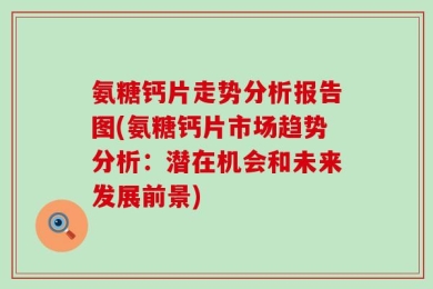 氨糖钙片走势分析报告图(氨糖钙片市场趋势分析：潜在机会和未来发展前景)