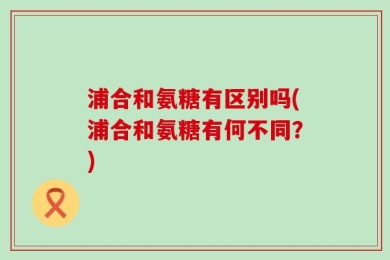 浦合和氨糖有区别吗(浦合和氨糖有何不同？)