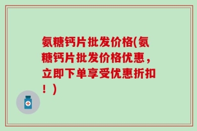 氨糖钙片批发价格(氨糖钙片批发价格优惠，立即下单享受优惠折扣！)