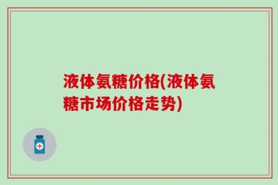 液体氨糖价格(液体氨糖市场价格走势)