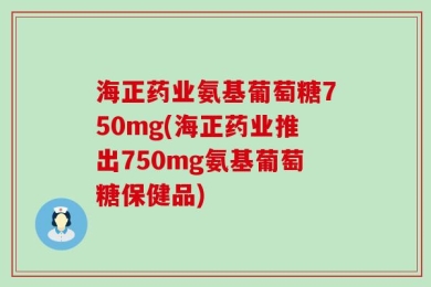 海正药业氨基葡萄糖750mg(海正药业推出750mg氨基葡萄糖保健品)