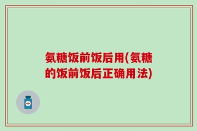 氨糖饭前饭后用(氨糖的饭前饭后正确用法)