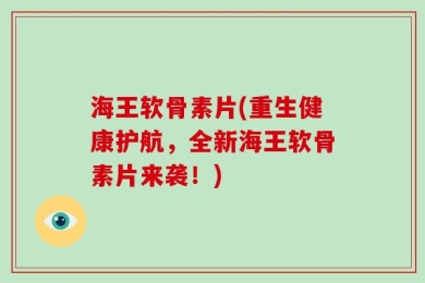 海王软骨素片(重生健康护航，全新海王软骨素片来袭！)