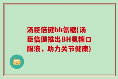 汤臣倍健bh氨糖(汤臣倍健推出BH氨糖口服液，助力关节健康)