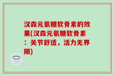 汉森元氨糖软骨素的效果(汉森元氨糖软骨素：关节舒适，活力无界限)