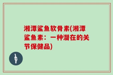湘潭鲨鱼软骨素(湘潭鲨鱼素：一种潜在的关节保健品)