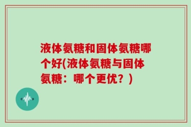 液体氨糖和固体氨糖哪个好(液体氨糖与固体氨糖：哪个更优？)